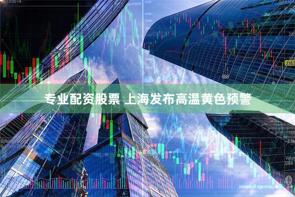 专业配资股票 上海发布高温黄色预警