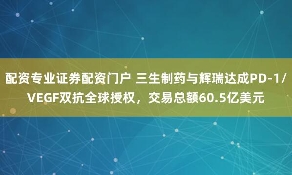 配资专业证券配资门户 三生制药与辉瑞达成PD-1/VEGF双抗全球授权，交易总额60.5亿美元