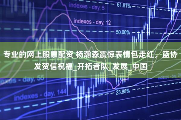 专业的网上股票配资 杨瀚森震惊表情包走红，篮协发贺信祝福_开拓者队_发展_中国