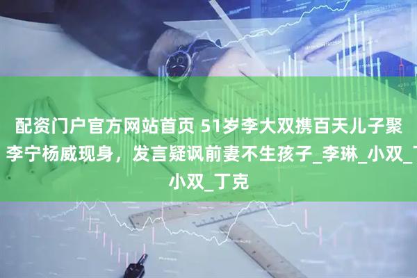 配资门户官方网站首页 51岁李大双携百天儿子聚会！李宁杨威现身，发言疑讽前妻不生孩子_李琳_小双_丁克