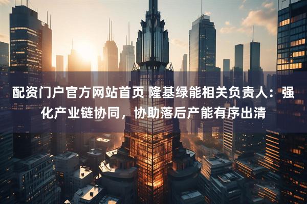 配资门户官方网站首页 隆基绿能相关负责人：强化产业链协同，协助落后产能有序出清