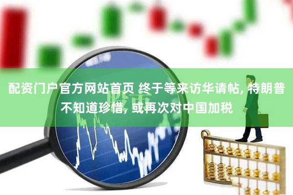 配资门户官方网站首页 终于等来访华请帖, 特朗普不知道珍惜, 或再次对中国加税