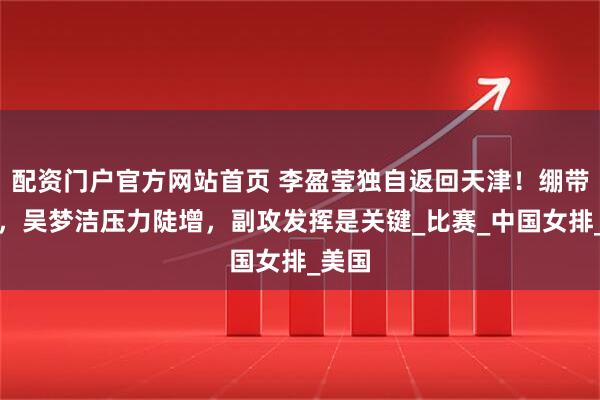 配资门户官方网站首页 李盈莹独自返回天津！绷带裹脚，吴梦洁压力陡增，副攻发挥是关键_比赛_中国女排_美国