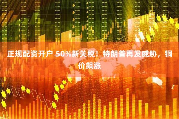 正规配资开户 50%新关税！特朗普再发威胁，铜价飙涨