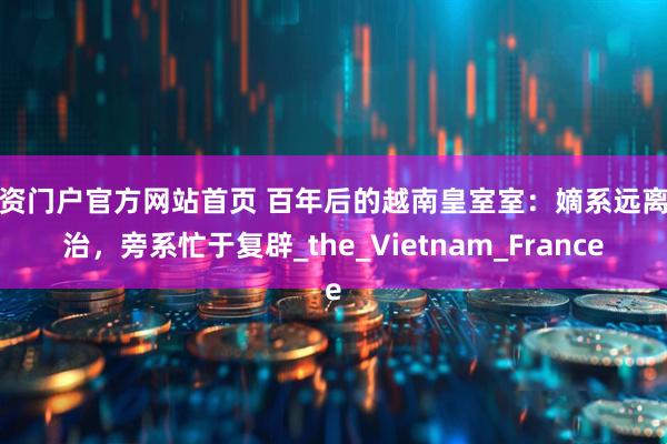 配资门户官方网站首页 百年后的越南皇室室：嫡系远离政治，旁系忙于复辟_the_Vietnam_France
