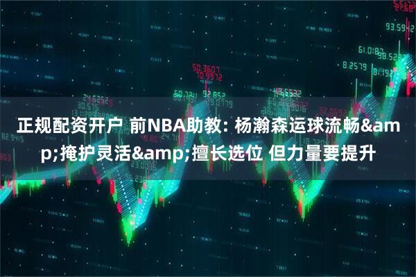 正规配资开户 前NBA助教: 杨瀚森运球流畅&掩护灵活&擅长选位 但力量要提升