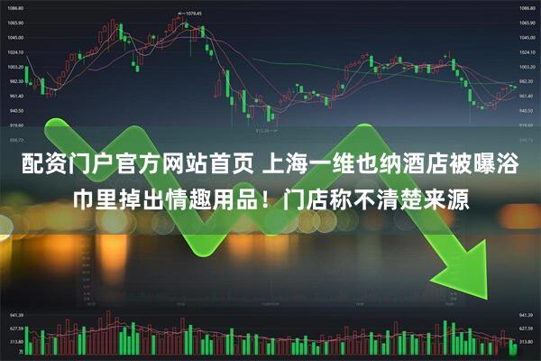 配资门户官方网站首页 上海一维也纳酒店被曝浴巾里掉出情趣用品！门店称不清楚来源