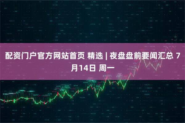 配资门户官方网站首页 精选 | 夜盘盘前要闻汇总 7月14日 周一