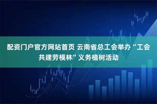配资门户官方网站首页 云南省总工会举办“工会共建劳模林”义务植树活动