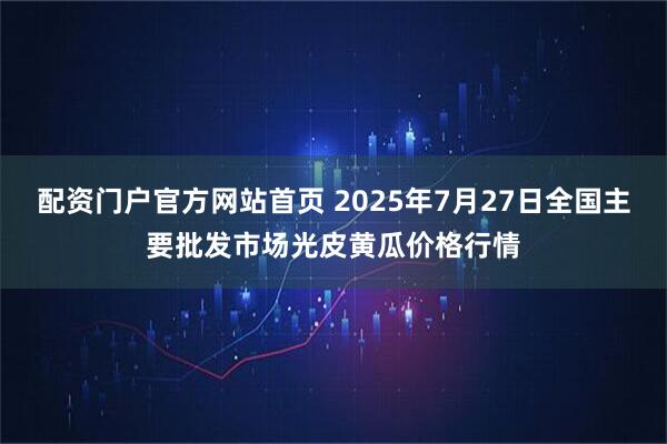 配资门户官方网站首页 2025年7月27日全国主要批发市场光皮黄瓜价格行情
