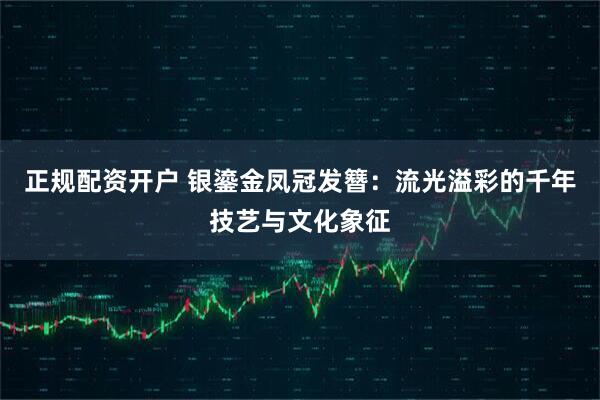 正规配资开户 银鎏金凤冠发簪：流光溢彩的千年技艺与文化象征