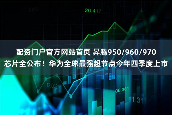 配资门户官方网站首页 昇腾950/960/970芯片全公布！华为全球最强超节点今年四季度上市