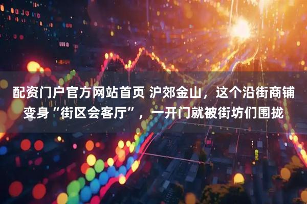 配资门户官方网站首页 沪郊金山，这个沿街商铺变身“街区会客厅”，一开门就被街坊们围拢