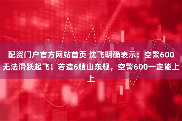 配资门户官方网站首页 沈飞明确表示：空警600无法滑跃起飞！若造6艘山东舰，空警600一定能上