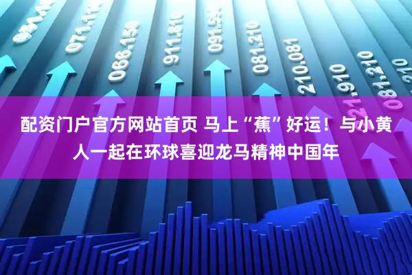 配资门户官方网站首页 马上“蕉”好运！与小黄人一起在环球喜迎龙马精神中国年