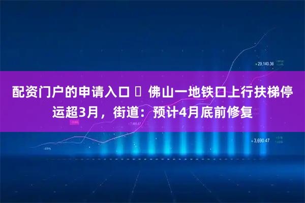 配资门户的申请入口 ​佛山一地铁口上行扶梯停运超3月，街道：预计4月底前修复